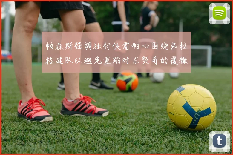 帕森斯强调独行侠需耐心围绕弗拉格建队以避免重蹈对东契奇的覆辙