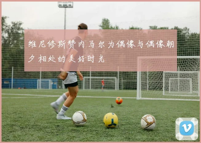维尼修斯赞内马尔为偶像与偶像朝夕相处的美好时光