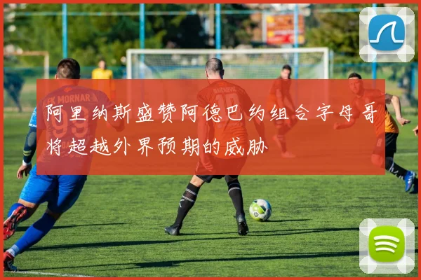 阿里纳斯盛赞阿德巴约组合字母哥将超越外界预期的威胁