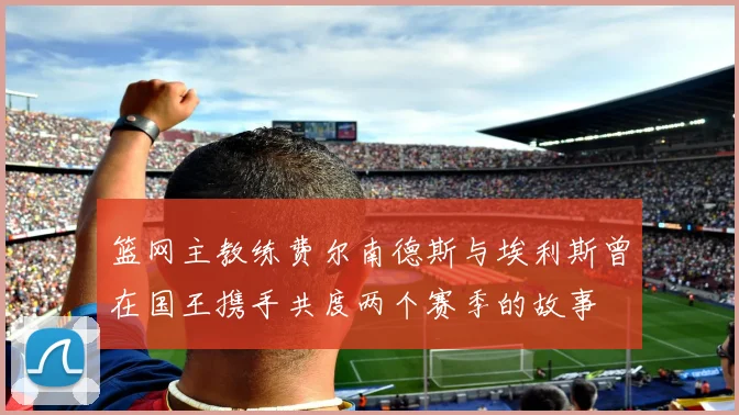 篮网主教练费尔南德斯与埃利斯曾在国王携手共度两个赛季的故事