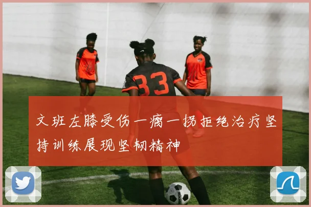 文班左膝受伤一瘸一拐拒绝治疗坚持训练展现坚韧精神