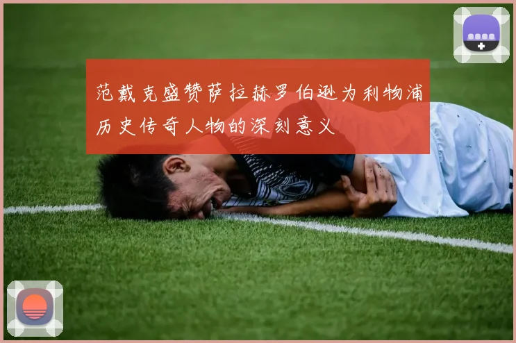 范戴克盛赞萨拉赫罗伯逊为利物浦历史传奇人物的深刻意义
