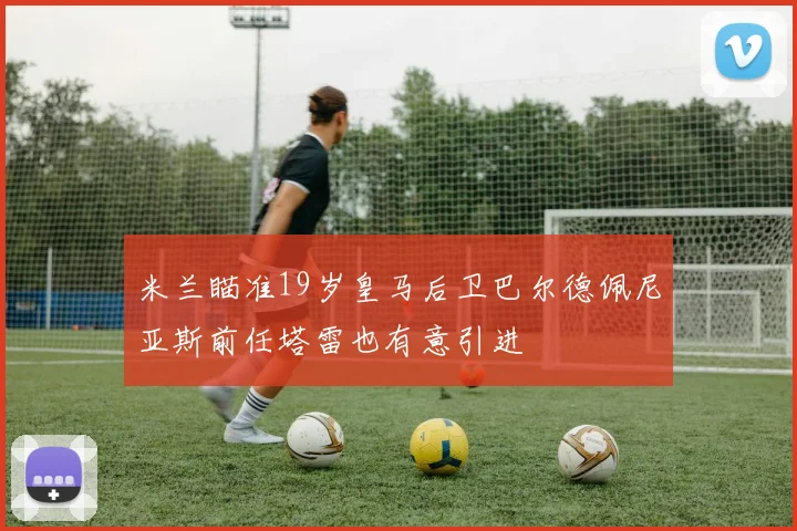 米兰瞄准19岁皇马后卫巴尔德佩尼亚斯前任塔雷也有意引进