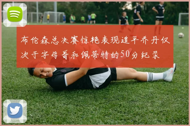 布伦森总决赛惊艳表现追平乔丹仅次于字母哥和佩蒂特的50分纪录