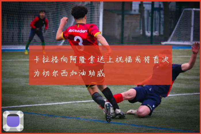 卡拉格向阿隆索送上祝福或将首次为切尔西加油助威