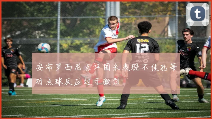 安布罗西尼点评国米表现不佳孔蒂对点球反应过于激烈