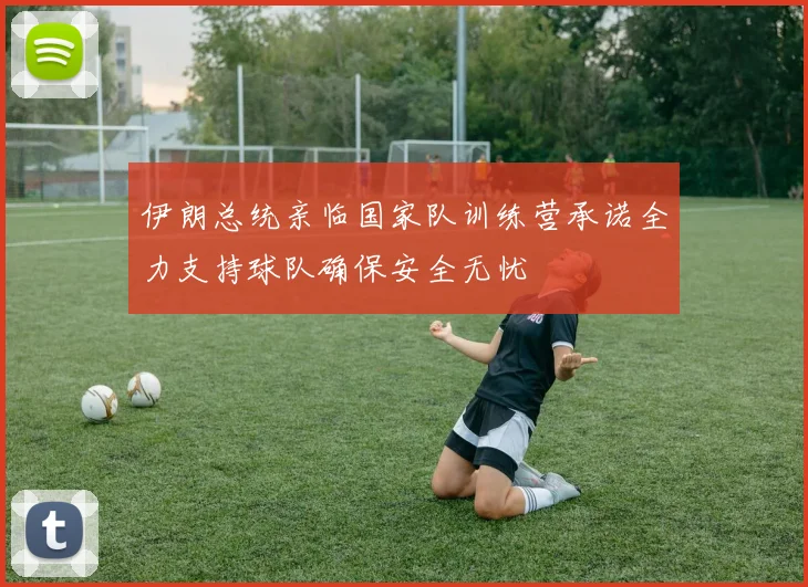 伊朗总统亲临国家队训练营承诺全力支持球队确保安全无忧