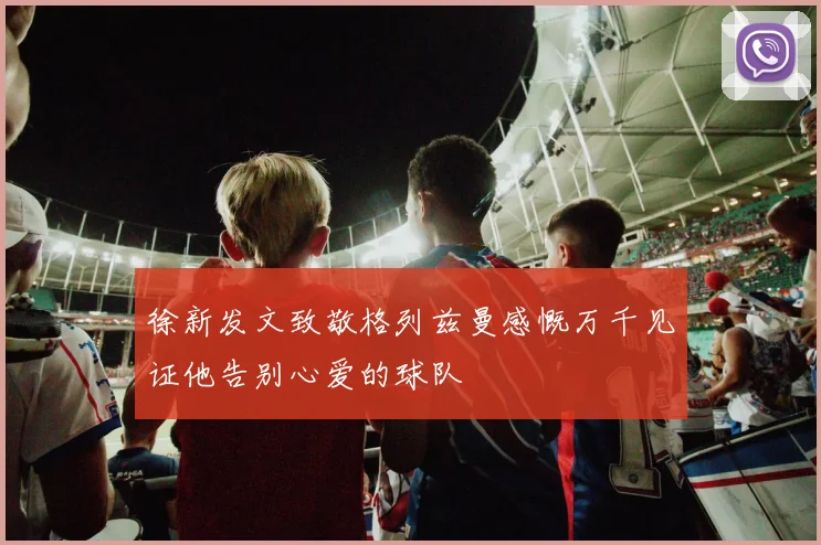 徐新发文致敬格列兹曼感慨万千见证他告别心爱的球队