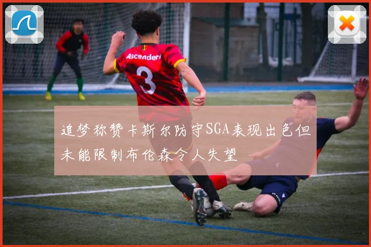 追梦称赞卡斯尔防守SGA表现出色但未能限制布伦森令人失望